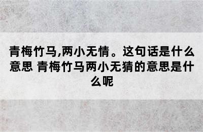 青梅竹马,两小无情。这句话是什么意思 青梅竹马两小无猜的意思是什么呢